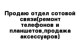 Продаю отдел сотовой связи(ремонт телефонов и планшетов,продажа аксессуаров)